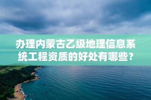 办理内蒙古乙级地理信息系统工程资质的好处有哪些？