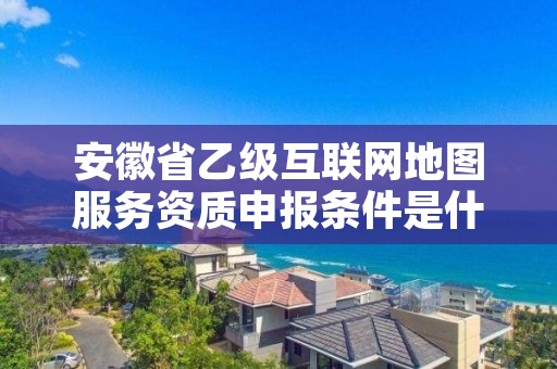 安徽省乙级互联网地图服务资质申报条件是什么？