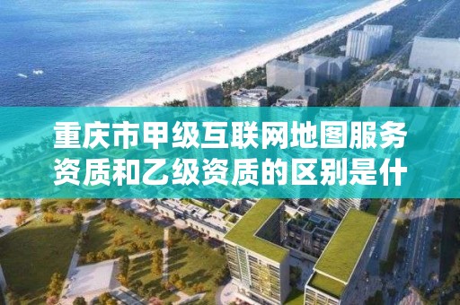 重庆市甲级互联网地图服务资质和乙级资质的区别是什么？