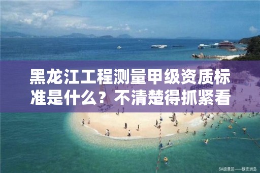 黑龙江工程测量甲级资质标准是什么？不清楚得抓紧看