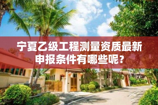 宁夏乙级工程测量资质最新申报条件有哪些呢？