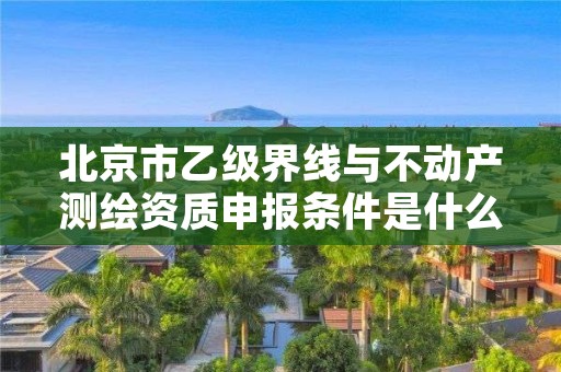 北京市乙级界线与不动产测绘资质申报条件是什么？