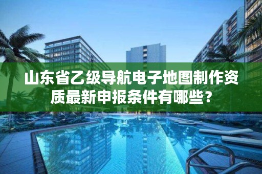 山东省乙级导航电子地图制作资质最新申报条件有哪些？