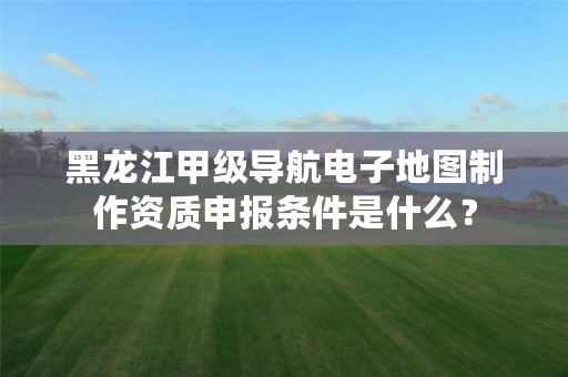 黑龙江甲级导航电子地图制作资质申报条件是什么？