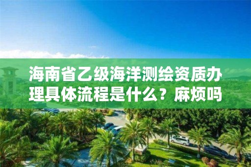 海南省乙级海洋测绘资质办理具体流程是什么？麻烦吗？