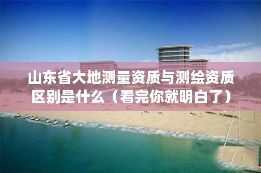 山东省大地测量资质与测绘资质区别是什么（看完你就明白了）