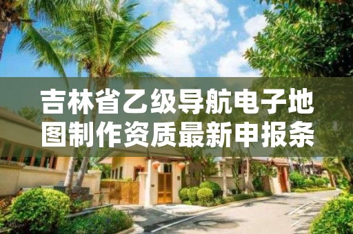 吉林省乙级导航电子地图制作资质最新申报条件有哪些呢？