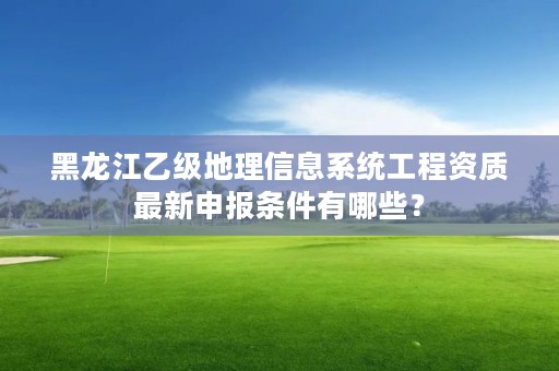 黑龙江乙级地理信息系统工程资质最新申报条件有哪些？