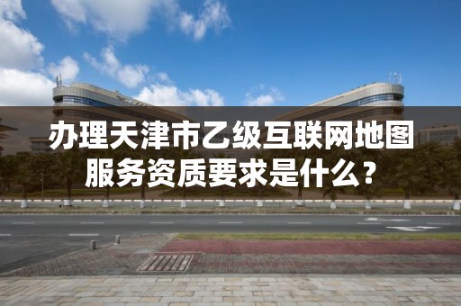 办理天津市乙级互联网地图服务资质要求是什么？