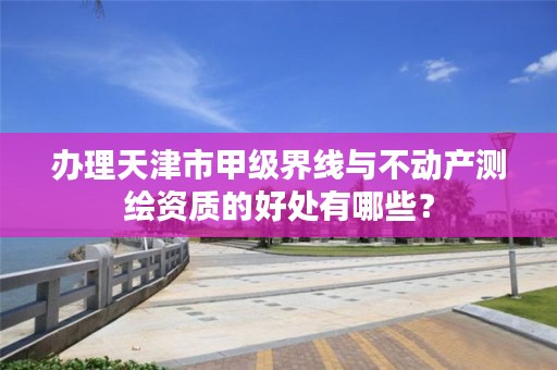 办理天津市甲级界线与不动产测绘资质的好处有哪些？