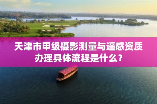 天津市甲级摄影测量与遥感资质办理具体流程是什么？