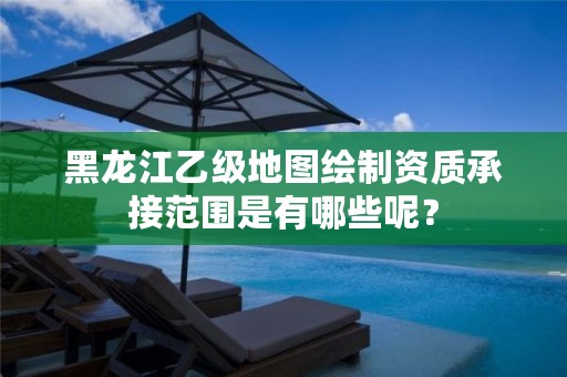 黑龙江乙级地图绘制资质承接范围是有哪些呢？