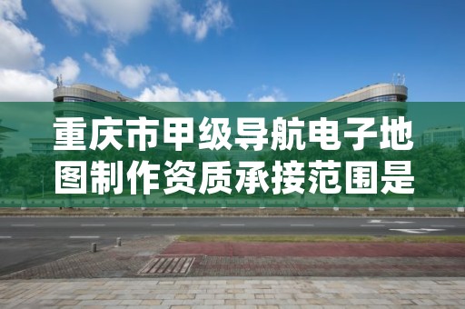 重庆市甲级导航电子地图制作资质承接范围是什么？