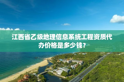 江西省乙级地理信息系统工程资质代办价格是多少钱？