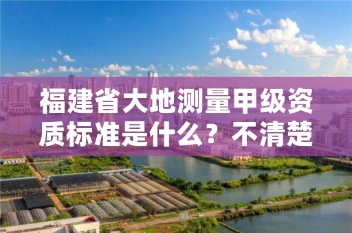 福建省大地测量甲级资质标准是什么？不清楚得抓紧看