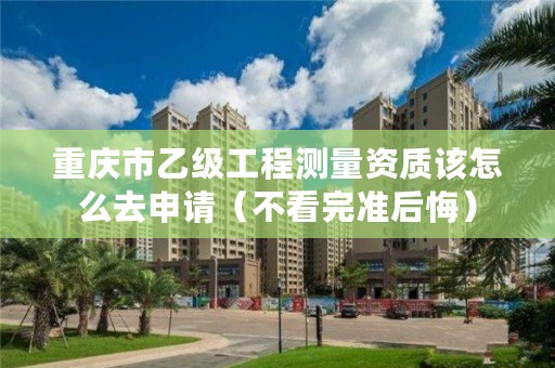 重庆市乙级工程测量资质该怎么去申请（不看完准后悔）