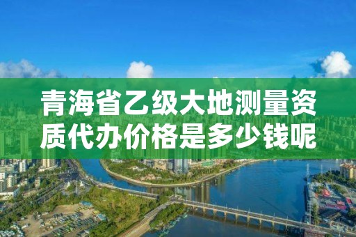 青海省乙级大地测量资质代办价格是多少钱呢？贵吗？