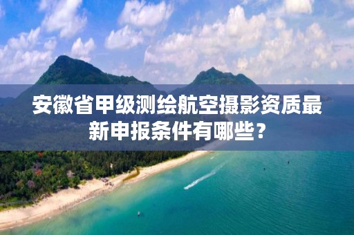 安徽省甲级测绘航空摄影资质最新申报条件有哪些？