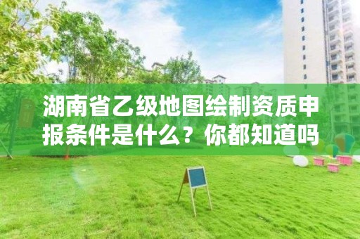 湖南省乙级地图绘制资质申报条件是什么？你都知道吗？