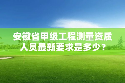 安徽省甲级工程测量资质人员最新要求是多少？