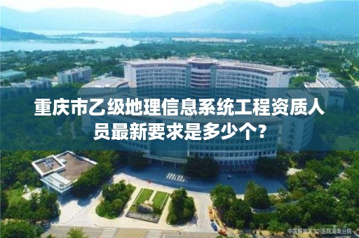 重庆市乙级地理信息系统工程资质人员最新要求是多少个？