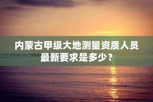 内蒙古甲级大地测量资质人员最新要求是多少？