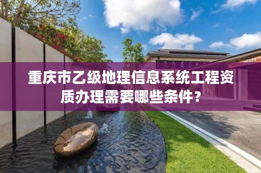 重庆市乙级地理信息系统工程资质办理需要哪些条件？