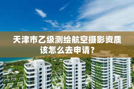 天津市乙级测绘航空摄影资质该怎么去申请？