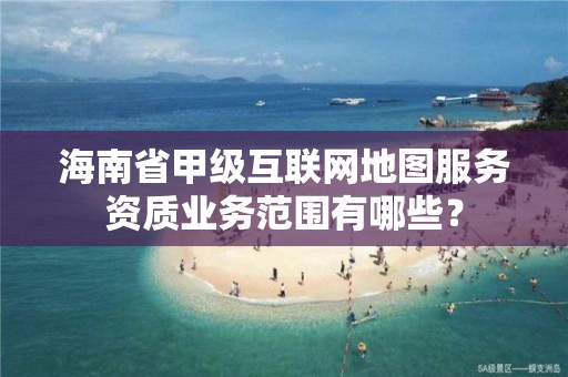 海南省甲级互联网地图服务资质业务范围有哪些？