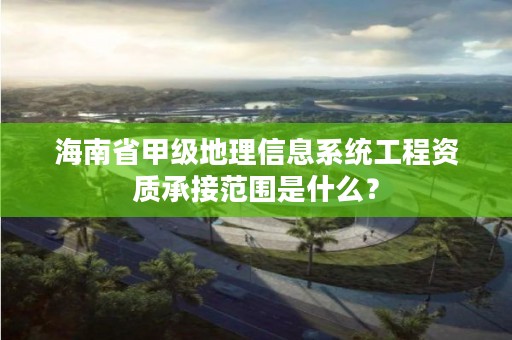 海南省甲级地理信息系统工程资质承接范围是什么？