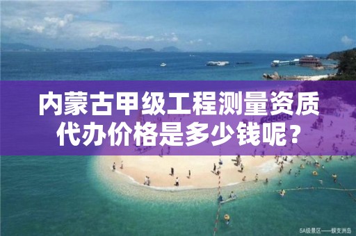 内蒙古甲级工程测量资质代办价格是多少钱呢？