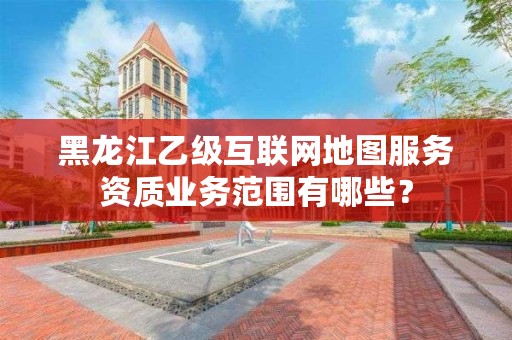 黑龙江乙级互联网地图服务资质业务范围有哪些？