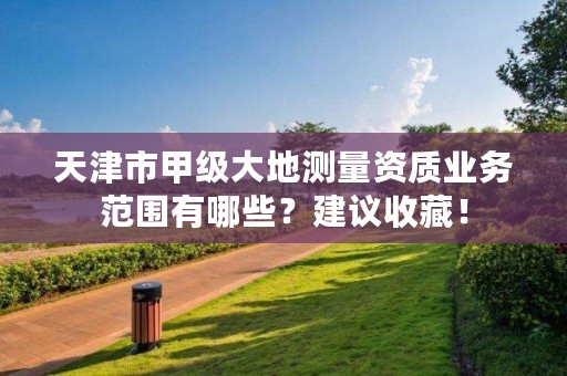 天津市甲级大地测量资质业务范围有哪些？建议收藏！