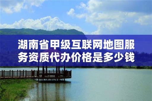 湖南省甲级互联网地图服务资质代办价格是多少钱呢？