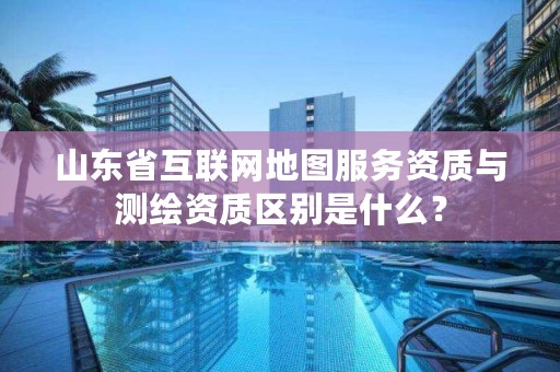 山东省互联网地图服务资质与测绘资质区别是什么？