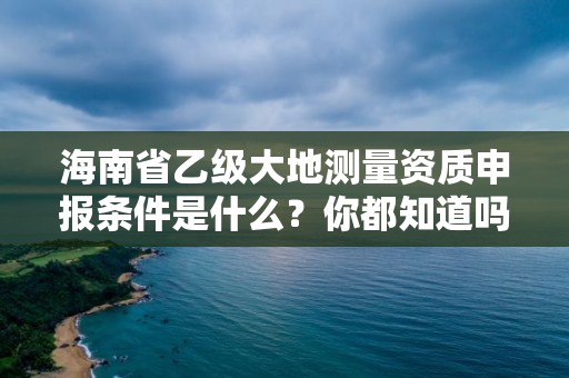 海南省乙级大地测量资质申报条件是什么？你都知道吗？