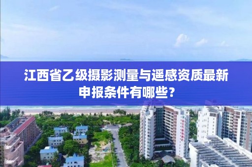 江西省乙级摄影测量与遥感资质最新申报条件有哪些？