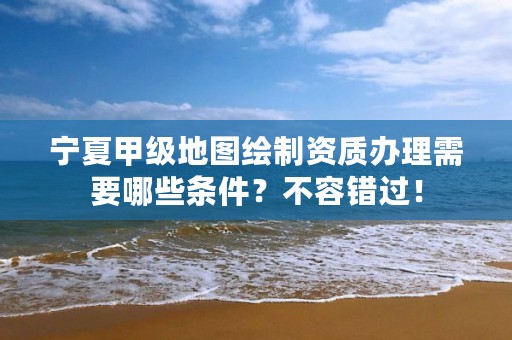 宁夏甲级地图绘制资质办理需要哪些条件？不容错过！