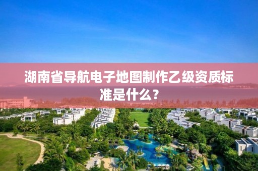 湖南省导航电子地图制作乙级资质标准是什么？