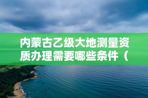 内蒙古乙级大地测量资质办理需要哪些条件（具体该怎么做）