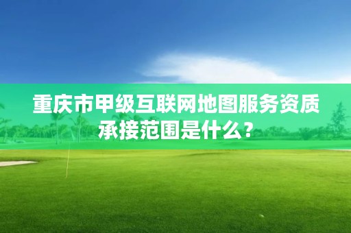 重庆市甲级互联网地图服务资质承接范围是什么？