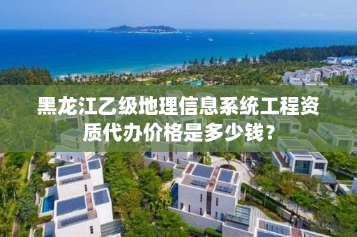 黑龙江乙级地理信息系统工程资质代办价格是多少钱？