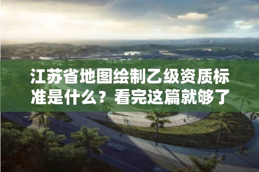 江苏省地图绘制乙级资质标准是什么？看完这篇就够了