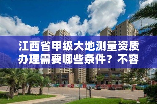 江西省甲级大地测量资质办理需要哪些条件？不容错过！