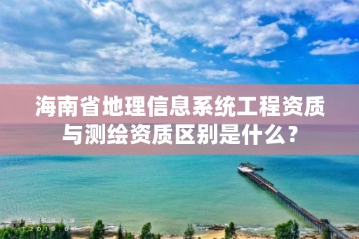 海南省地理信息系统工程资质与测绘资质区别是什么？