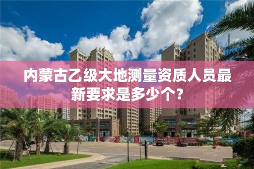 内蒙古乙级大地测量资质人员最新要求是多少个？