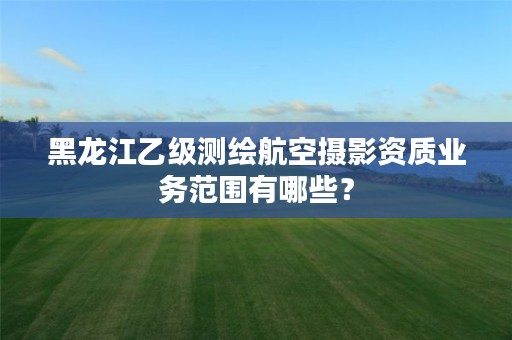 黑龙江乙级测绘航空摄影资质业务范围有哪些？