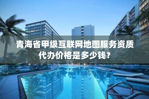 青海省甲级互联网地图服务资质代办价格是多少钱？