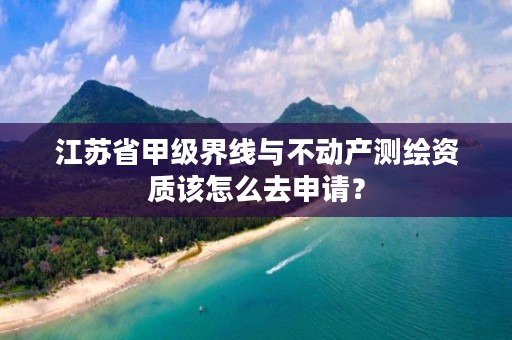 江苏省甲级界线与不动产测绘资质该怎么去申请？