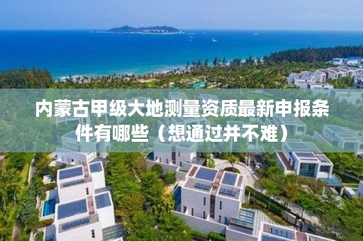 内蒙古甲级大地测量资质最新申报条件有哪些（想通过并不难）